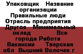 Упаковщик › Название организации ­ Правильные люди › Отрасль предприятия ­ Другое › Минимальный оклад ­ 25 000 - Все города Работа » Вакансии   . Тверская обл.,Вышний Волочек г.